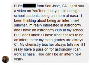 Hi I’m … from San Jose, CA. I just saw a video on YouTube that you did on high school students being an intern at NASA. I been thinking about being an intern next summer, I’m really interested in astronomy and I have an astronomy club at my school. But I don’t know if I have what it takes to be an intern there my math grades are always C. My chemistry teacher always tells me if I really have a passion for astronomy I can work at NASA. How can I be an intern next year? - High School Internship question.