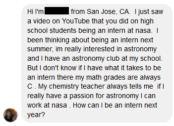 Pregunta sobre pasantías en la NASA - Hola soy ... de San José, CA. Acabo de ver un video en YouTube que hiciste sobre estudiantes de secundaria siendo pasantes en la NASA. Estuve pensando en ser pasante el próximo verano, estoy muy interesada en la astronomía y tengo un club de astronomía en mi escuela. Pero no sé si tengo lo necesario para ser un pasante allí, mis calificaciones en matemáticas son siempre C. Mi maestro de química siempre me dice que, si realmente tengo una pasión por la astronomía, puedo trabajar en la NASA. ¿Cómo puedo ser una interna el próximo año?