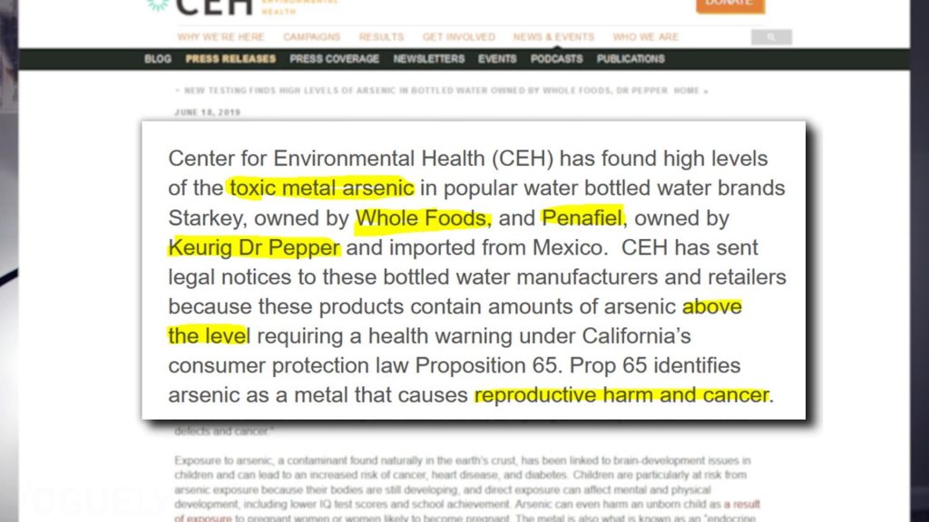 Yoguely discusses from the CEH "Center for Environmental Health (CEH) has found high levels of the toxic metal arsenic in popular water bottled water brands Starkey, owned by Whole Foods, and Penafiel, owned by Keurig Dr Pepper and imported from Mexico. CEH has sent legal notices to these bottled water manufacturers and retailers because these products contain amounts of arsenic above the level requiring a health warning under California's consumer protection law Proposition 65. Pro 65 identifies arsenic as a metal that causes reproductive harm and cancer."